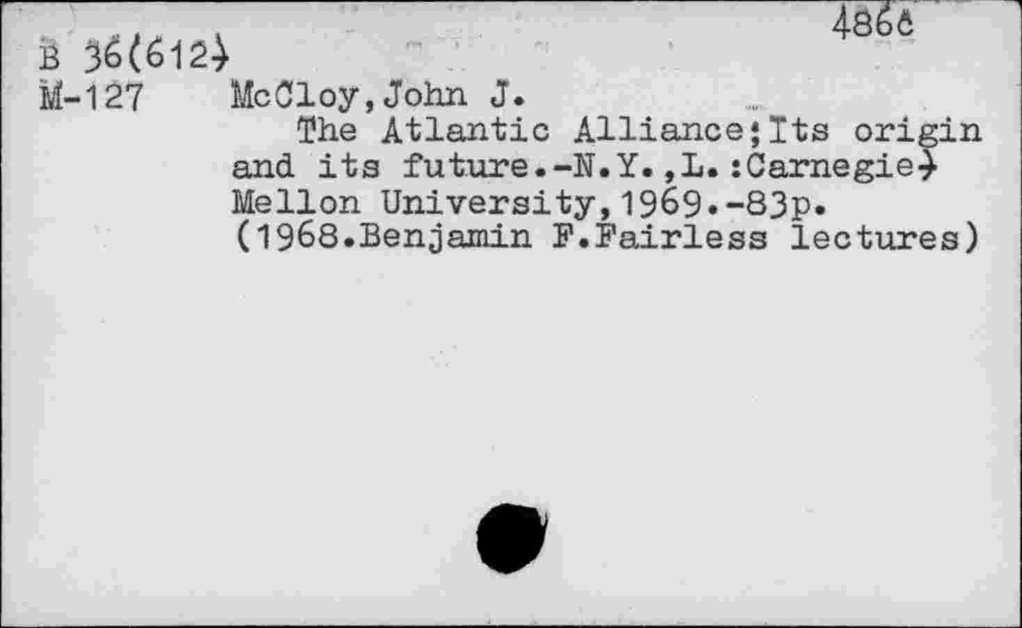 ﻿B
4866
M-127
MeCloy,John J.
The Atlantic Alliance*Its origin and its future.-N.Y.,L.:Carnegie} Mellon University,1969.-83p.
(1968.Benjamin F.Fairless lectures)